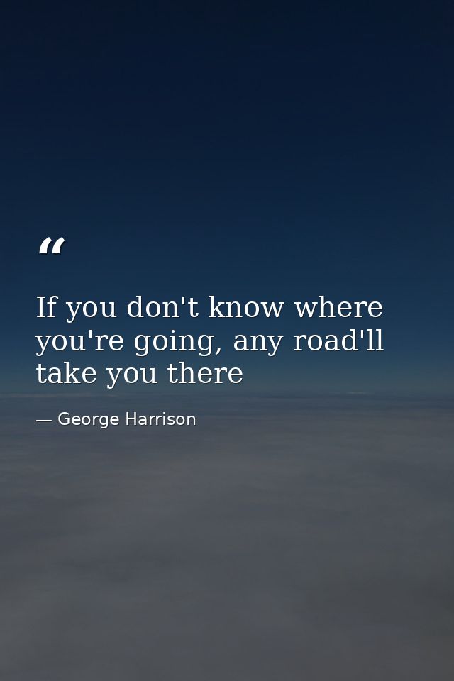 If you don't know where you're going, any road'll take you there — George Harrison