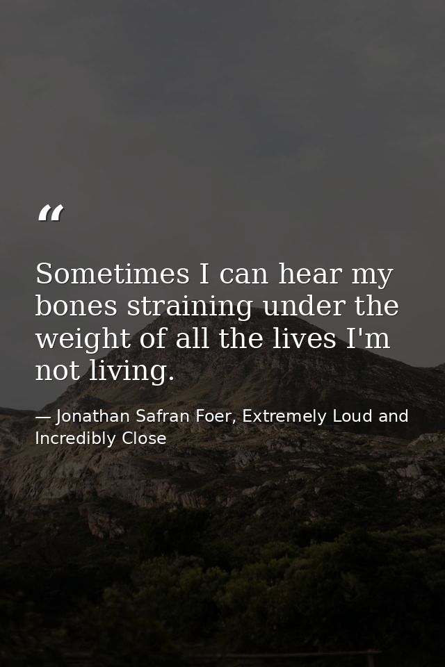 Sometimes I can hear my bones straining under the weight of all the lives I'm not living. — Jonathan Safran Foer, Extremely Loud and Incredibly Close