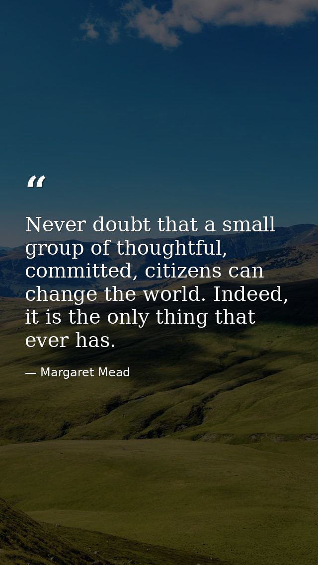 Never doubt that a small group of thoughtful, committed, citizens can change the world. Indeed, it is the only thing tha — Margaret Mead