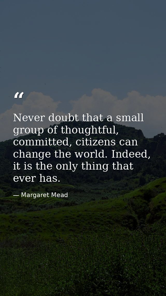 Never doubt that a small group of thoughtful, committed, citizens can change the world. Indeed, it is the only thing tha — Margaret Mead