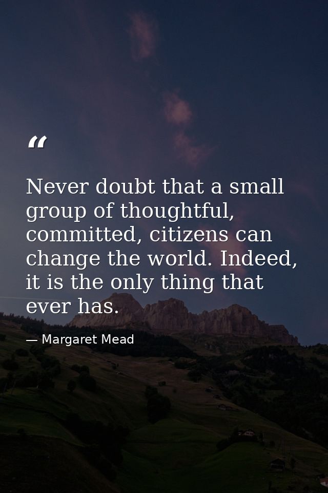 Never doubt that a small group of thoughtful, committed, citizens can change the world. Indeed, it is the only thing tha — Margaret Mead