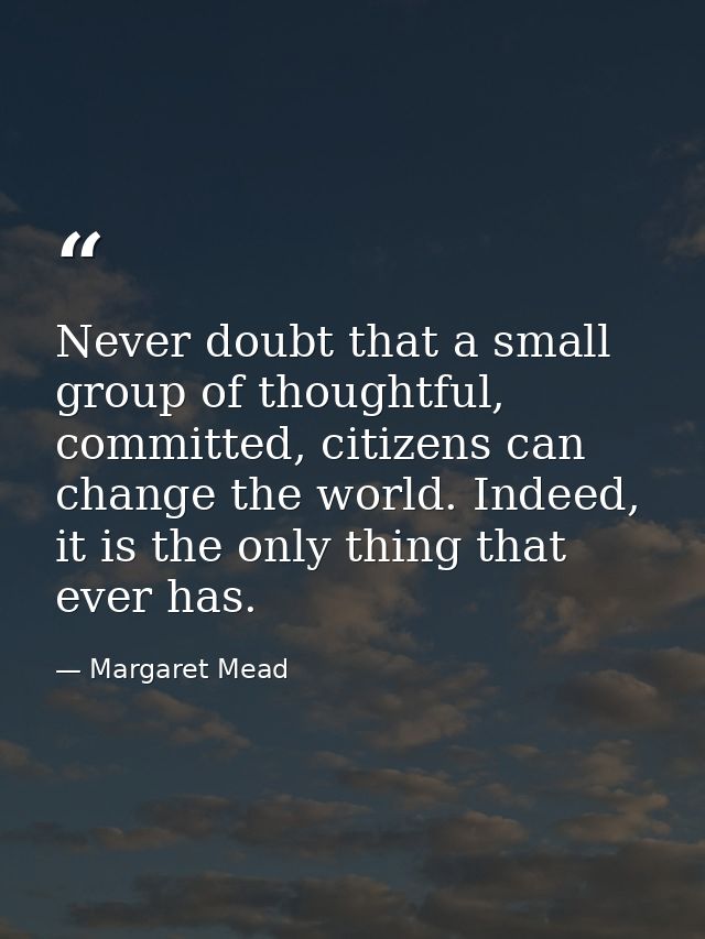 Never doubt that a small group of thoughtful, committed, citizens can change the world. Indeed, it is the only thing tha — Margaret Mead