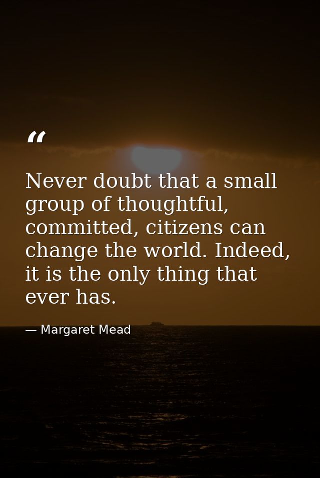 Never doubt that a small group of thoughtful, committed, citizens can change the world. Indeed, it is the only thing tha — Margaret Mead