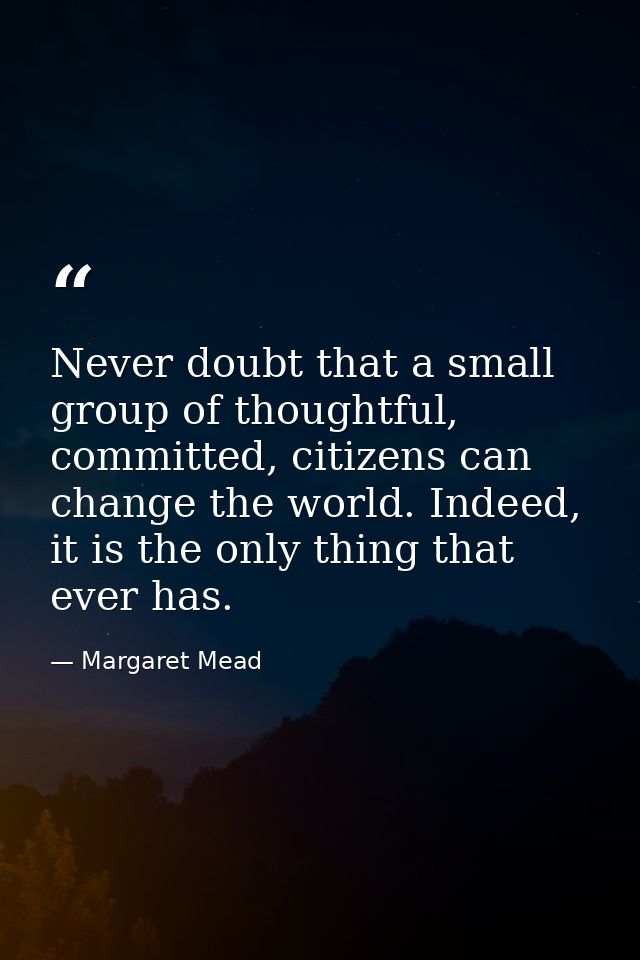 Never doubt that a small group of thoughtful, committed, citizens can change the world. Indeed, it is the only thing tha — Margaret Mead