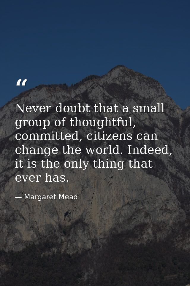 Never doubt that a small group of thoughtful, committed, citizens can change the world. Indeed, it is the only thing tha — Margaret Mead