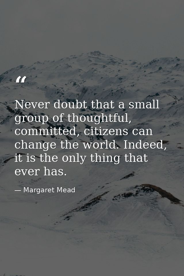 Never doubt that a small group of thoughtful, committed, citizens can change the world. Indeed, it is the only thing tha — Margaret Mead