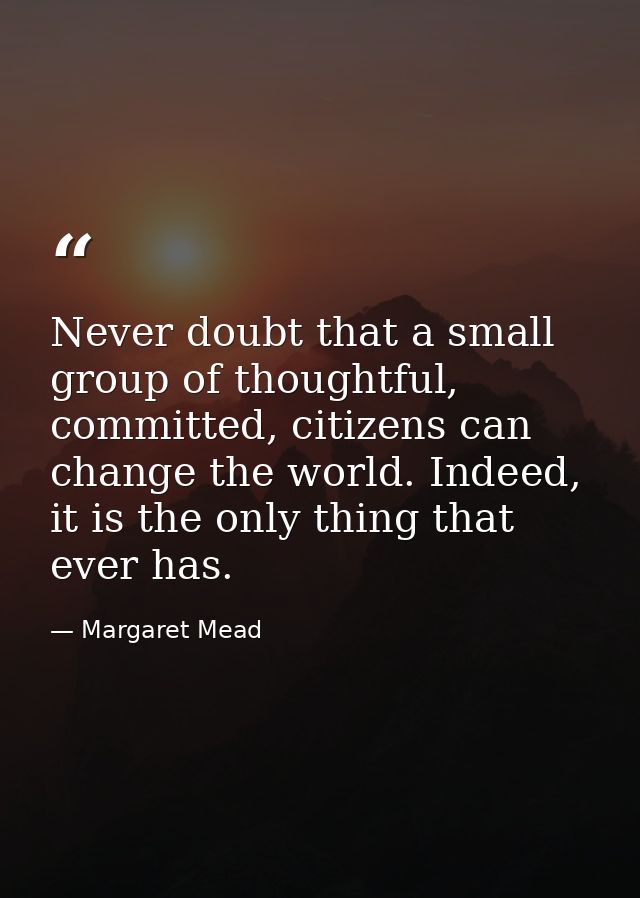 Never doubt that a small group of thoughtful, committed, citizens can change the world. Indeed, it is the only thing tha — Margaret Mead