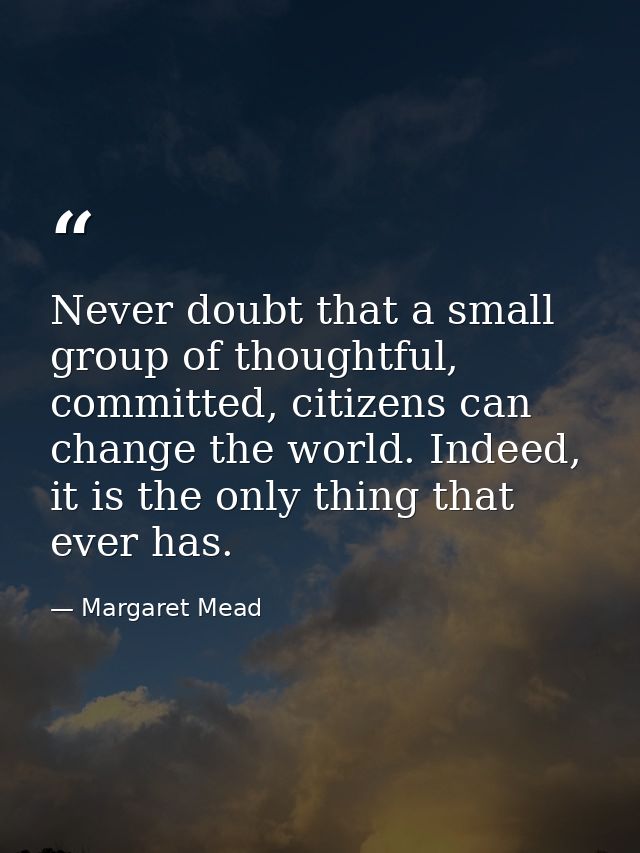 Never doubt that a small group of thoughtful, committed, citizens can change the world. Indeed, it is the only thing tha — Margaret Mead