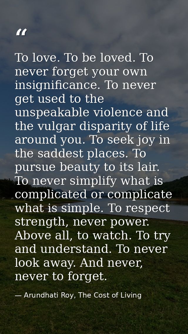 To love. To be loved. To never forget your own insignificance. To never get used to the unspeakable violence and the vul — Arundhati Roy, The Cost of Living