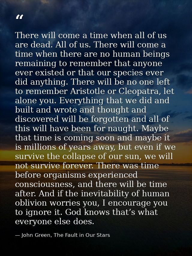There will come a time when all of us are dead. All of us. There will come a time when there are no human beings remaini — John Green, The Fault in Our Stars