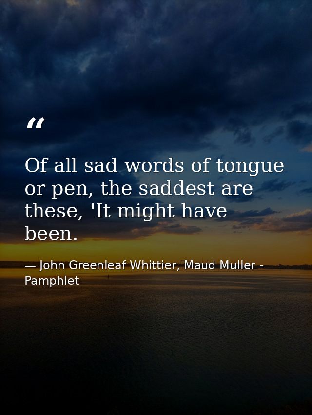 Of all sad words of tongue or pen, the saddest are these, 'It might have been. — John Greenleaf Whittier, Maud Muller - Pamphlet