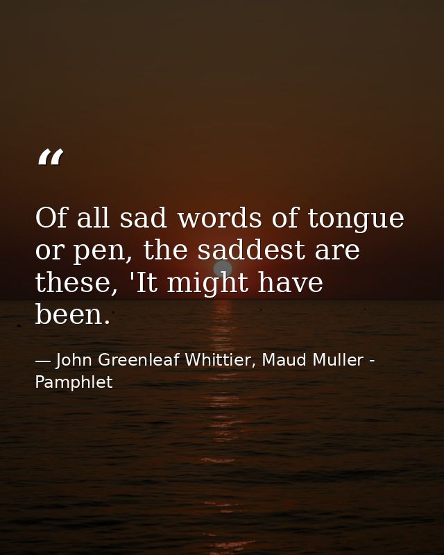 Of all sad words of tongue or pen, the saddest are these, 'It might have been. — John Greenleaf Whittier, Maud Muller - Pamphlet