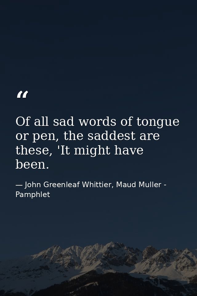 Of all sad words of tongue or pen, the saddest are these, 'It might have been. — John Greenleaf Whittier, Maud Muller - Pamphlet