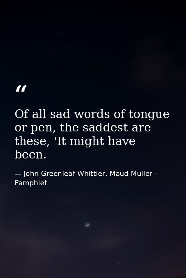 Of all sad words of tongue or pen, the saddest are these, 'It might have been. — John Greenleaf Whittier, Maud Muller - Pamphlet