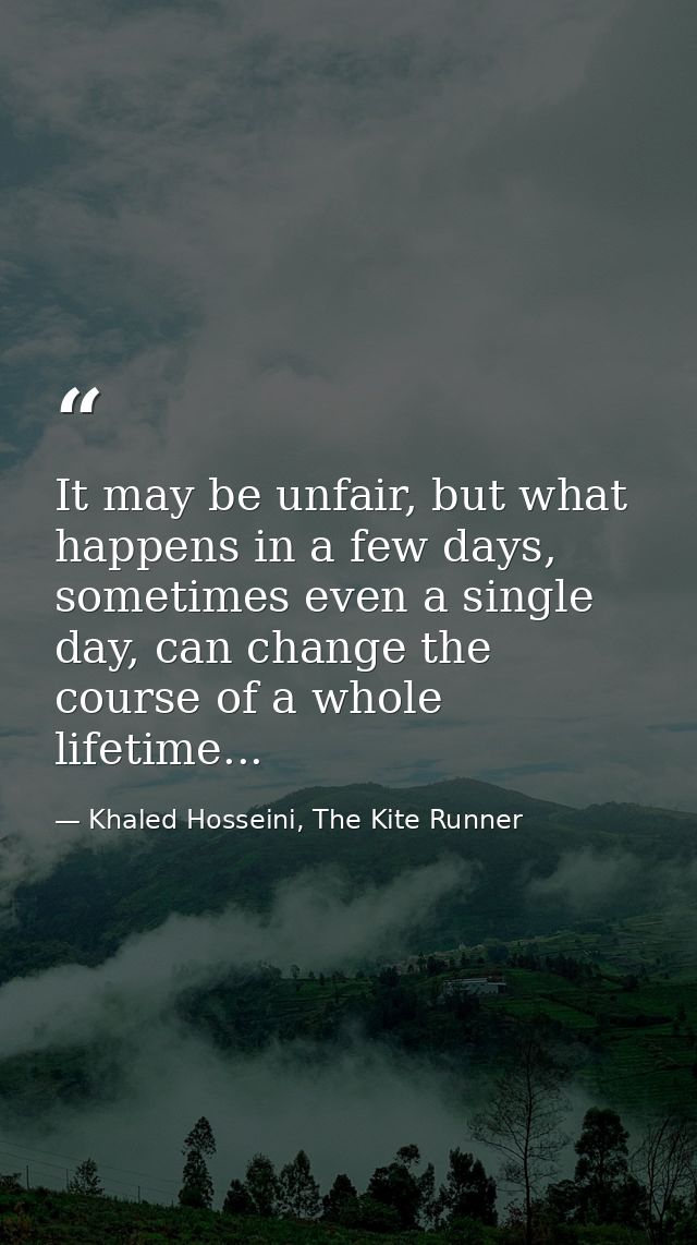 It may be unfair, but what happens in a few days, sometimes even a single day, can change the course of a whole lifetime — Khaled Hosseini, The Kite Runner