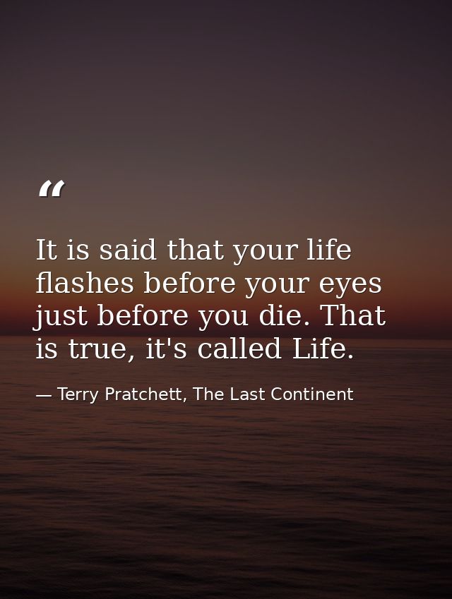 It is said that your life flashes before your eyes just before you die. That is true, it's called Life. — Terry Pratchett, The Last Continent