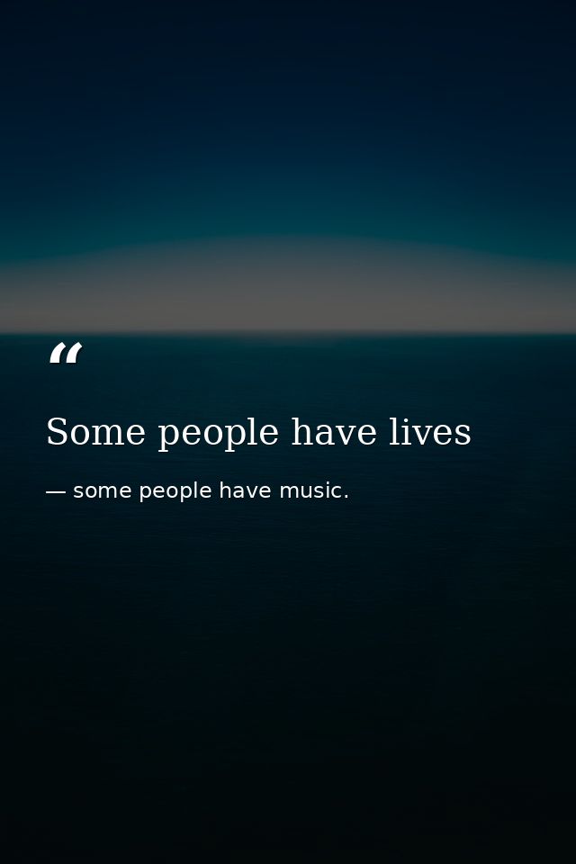 Some people have lives — some people have music.