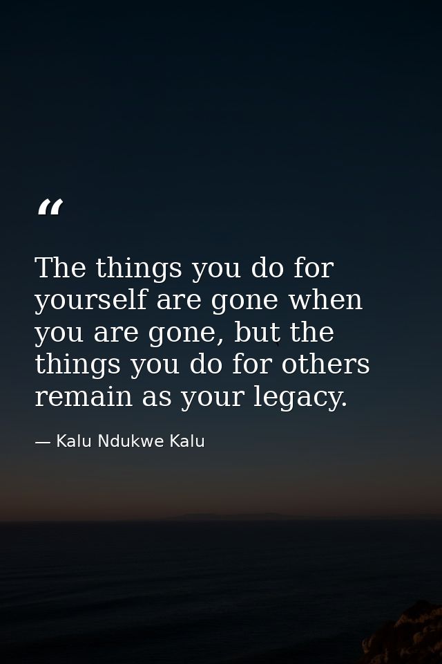 The things you do for yourself are gone when you are gone, but the things you do for others remain as your legacy. — Kalu Ndukwe Kalu