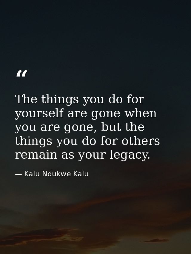 The things you do for yourself are gone when you are gone, but the things you do for others remain as your legacy. — Kalu Ndukwe Kalu
