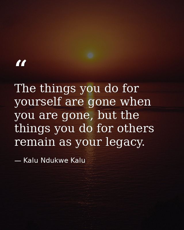 The things you do for yourself are gone when you are gone, but the things you do for others remain as your legacy. — Kalu Ndukwe Kalu