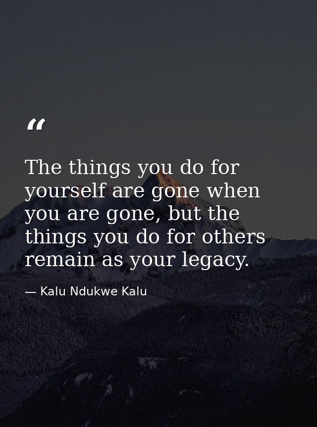 The things you do for yourself are gone when you are gone, but the things you do for others remain as your legacy. — Kalu Ndukwe Kalu