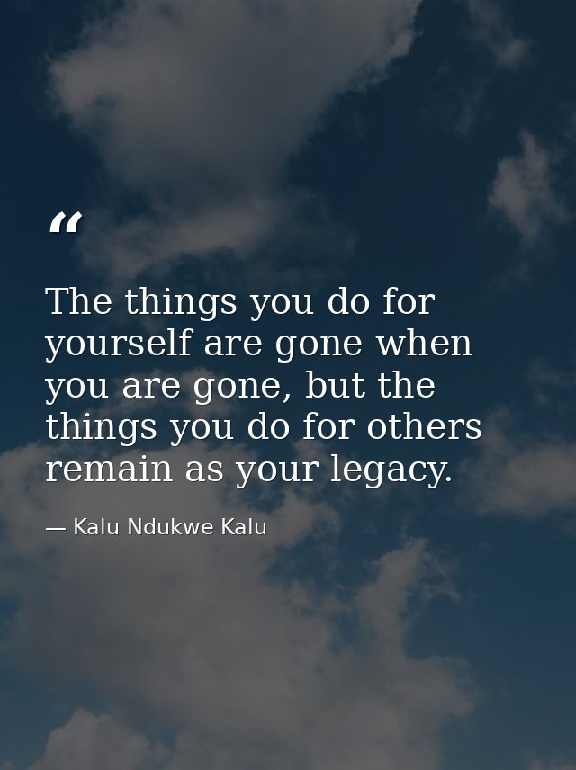 The things you do for yourself are gone when you are gone, but the things you do for others remain as your legacy. — Kalu Ndukwe Kalu
