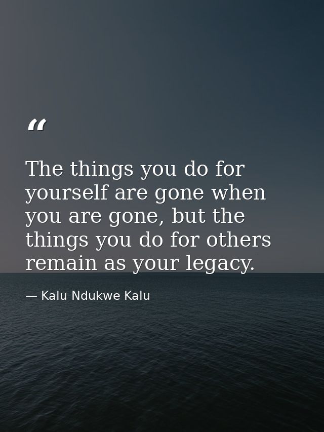 The things you do for yourself are gone when you are gone, but the things you do for others remain as your legacy. — Kalu Ndukwe Kalu