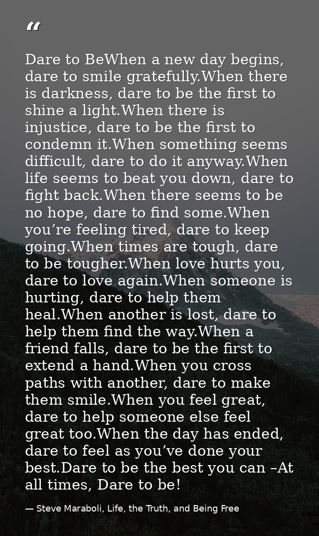 Dare to BeWhen a new day begins, dare to smile gratefully.When there is darkness, dare to be the first to shine a light. — Steve Maraboli, Life, the Truth, and Being Free