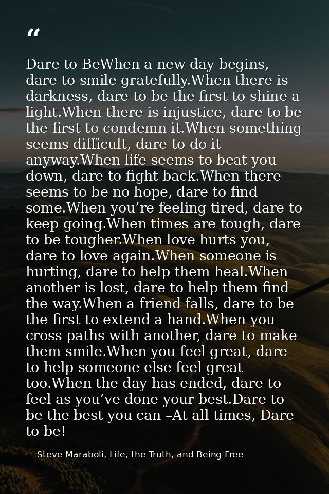 Dare to BeWhen a new day begins, dare to smile gratefully.When there is darkness, dare to be the first to shine a light. — Steve Maraboli, Life, the Truth, and Being Free