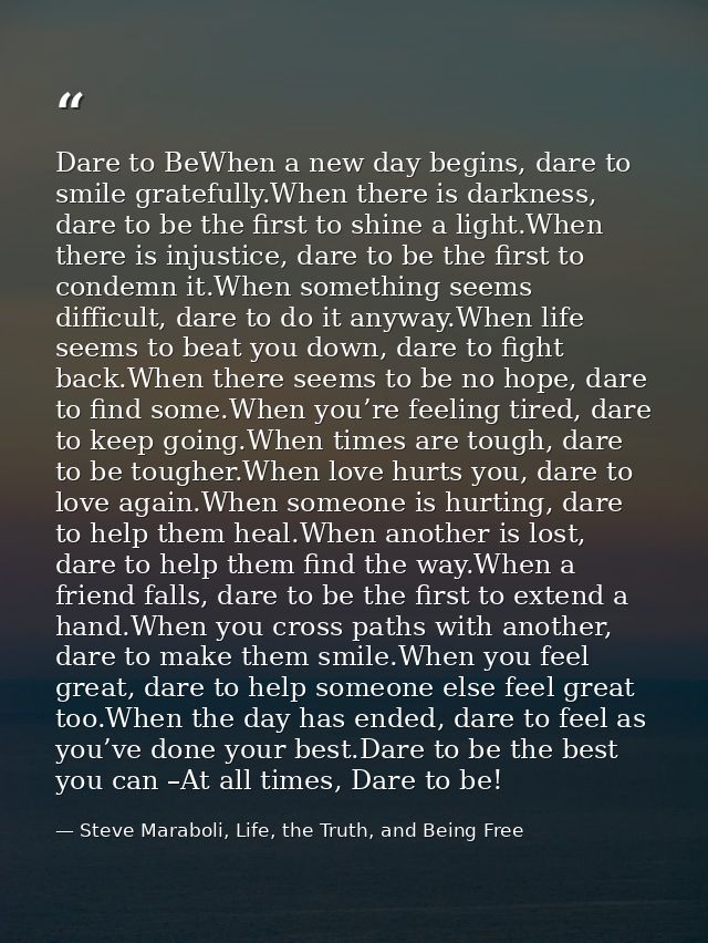 Dare to BeWhen a new day begins, dare to smile gratefully.When there is darkness, dare to be the first to shine a light. — Steve Maraboli, Life, the Truth, and Being Free