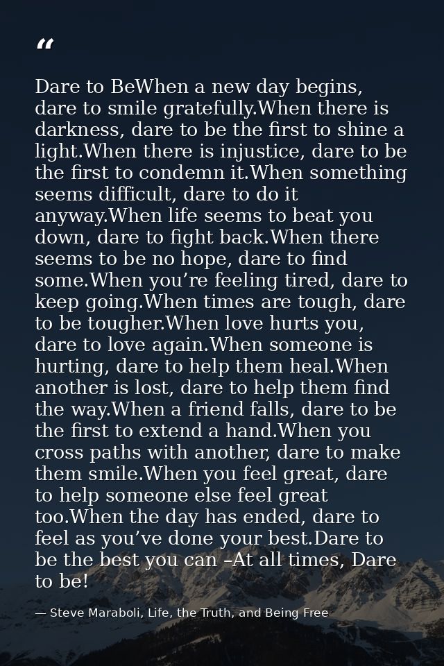 Dare to BeWhen a new day begins, dare to smile gratefully.When there is darkness, dare to be the first to shine a light. — Steve Maraboli, Life, the Truth, and Being Free