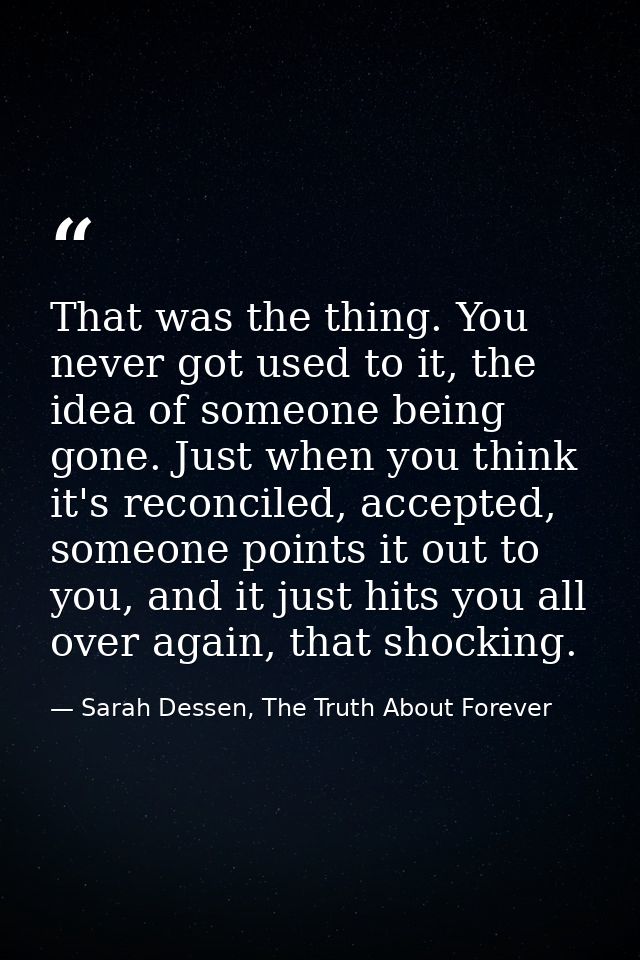 That was the thing. You never got used to it, the idea of someone being gone. Just when you think it's reconciled, accep — Sarah Dessen, The Truth About Forever