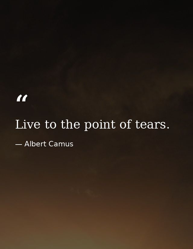 Live to the point of tears. — Albert Camus