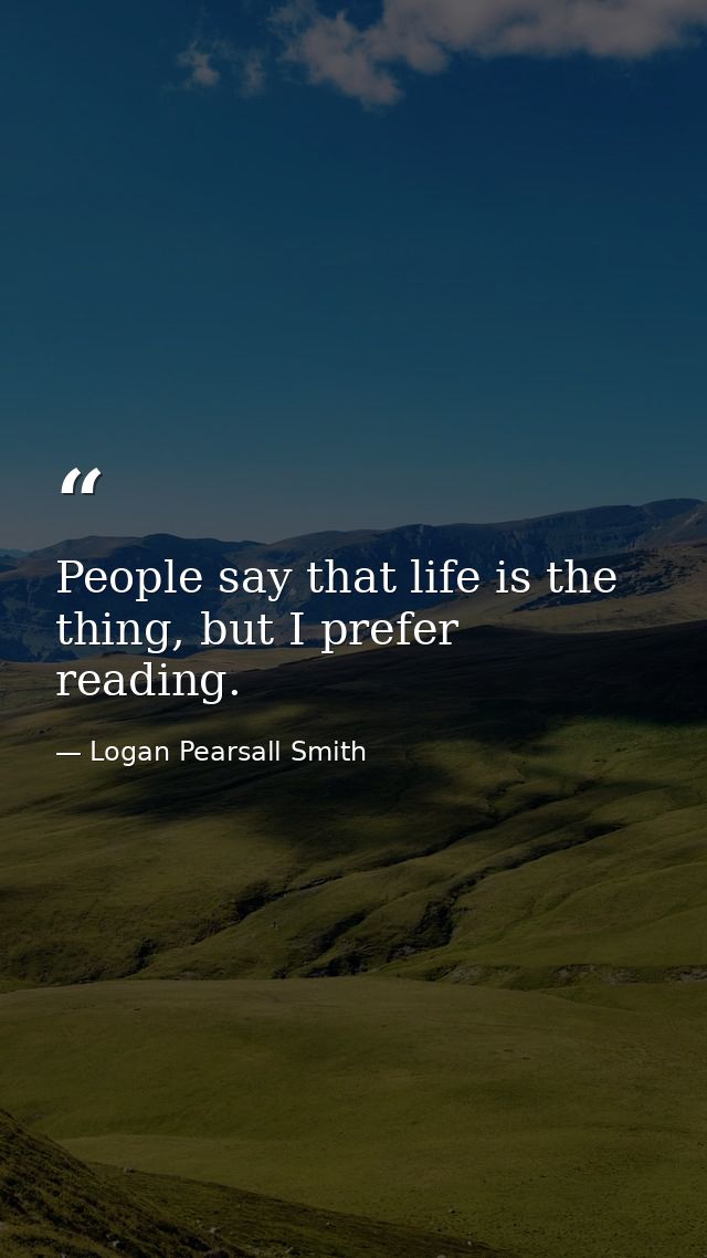 People say that life is the thing, but I prefer reading. — Logan Pearsall Smith