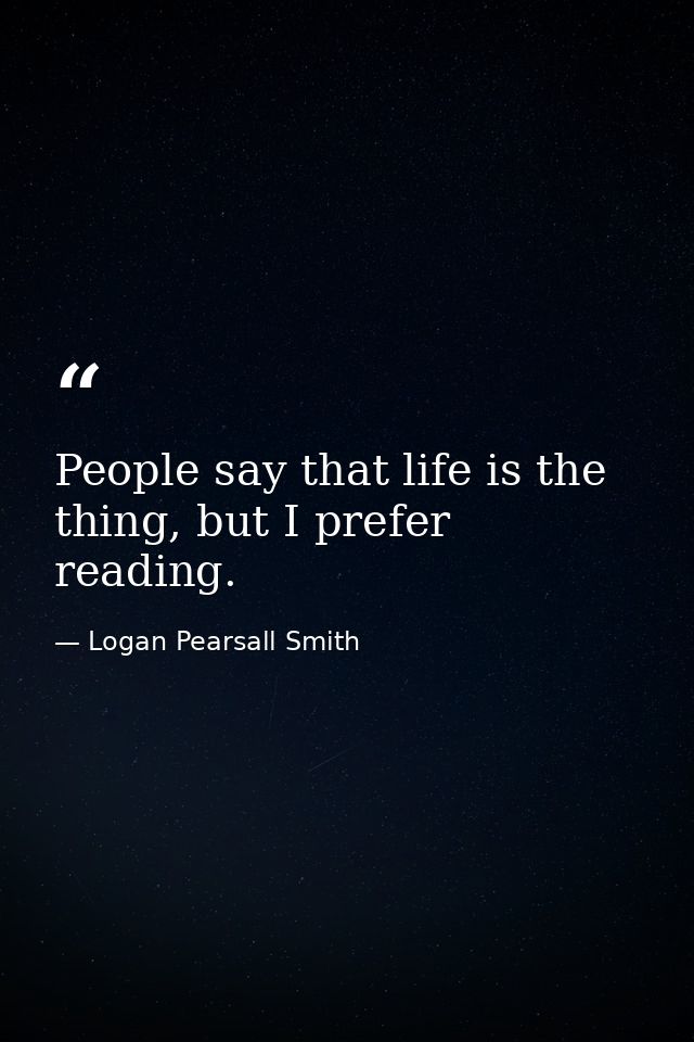 People say that life is the thing, but I prefer reading. — Logan Pearsall Smith