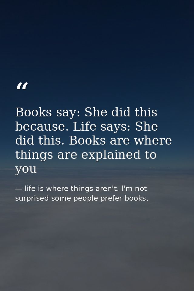 Books say: She did this because. Life says: She did this. Books are where things are explained to you — life is where things aren't. I'm not surprised some people prefer books.