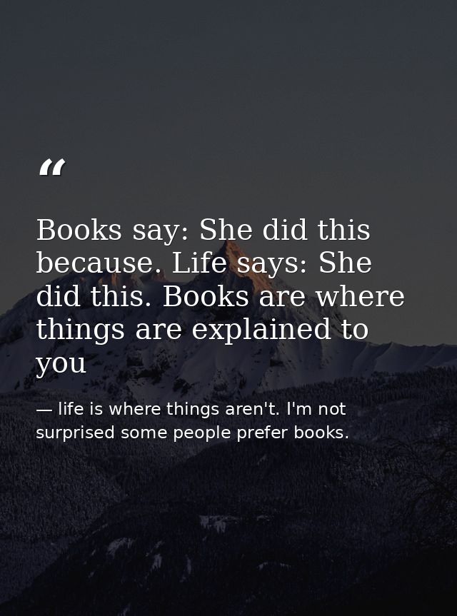 Books say: She did this because. Life says: She did this. Books are where things are explained to you — life is where things aren't. I'm not surprised some people prefer books.