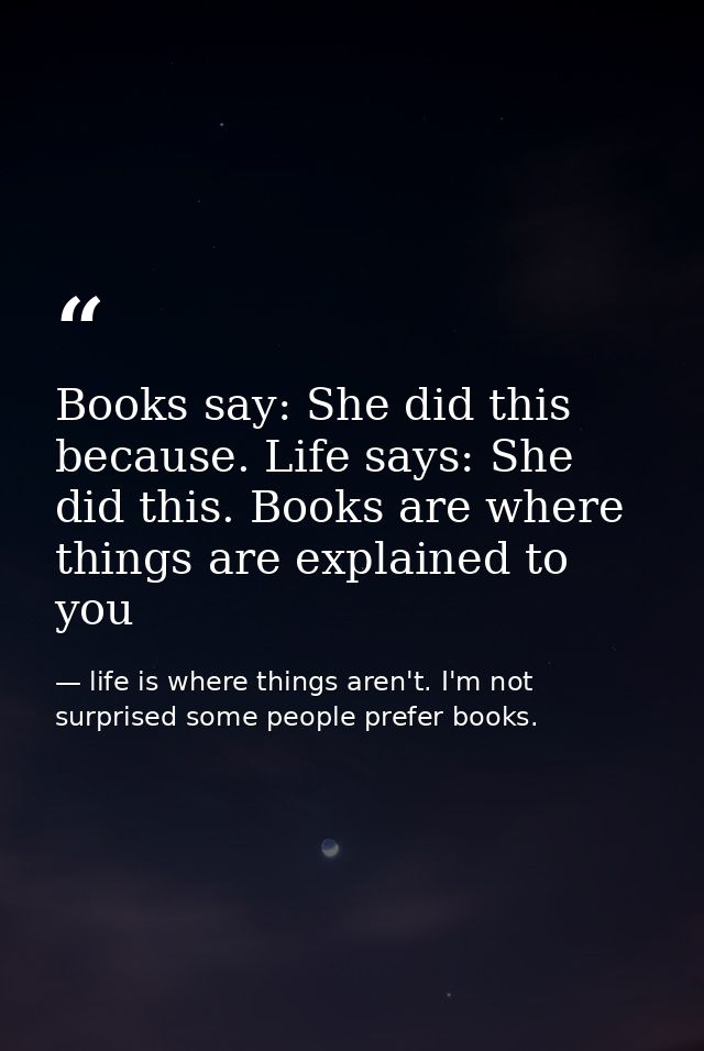 Books say: She did this because. Life says: She did this. Books are where things are explained to you — life is where things aren't. I'm not surprised some people prefer books.