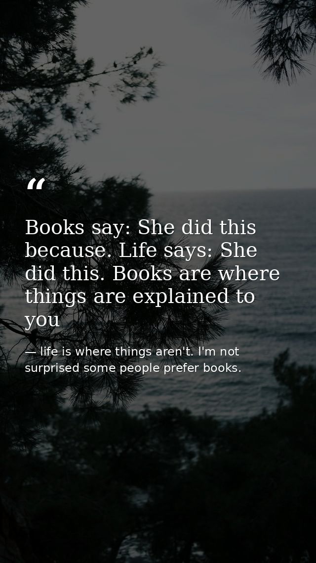 Books say: She did this because. Life says: She did this. Books are where things are explained to you — life is where things aren't. I'm not surprised some people prefer books.