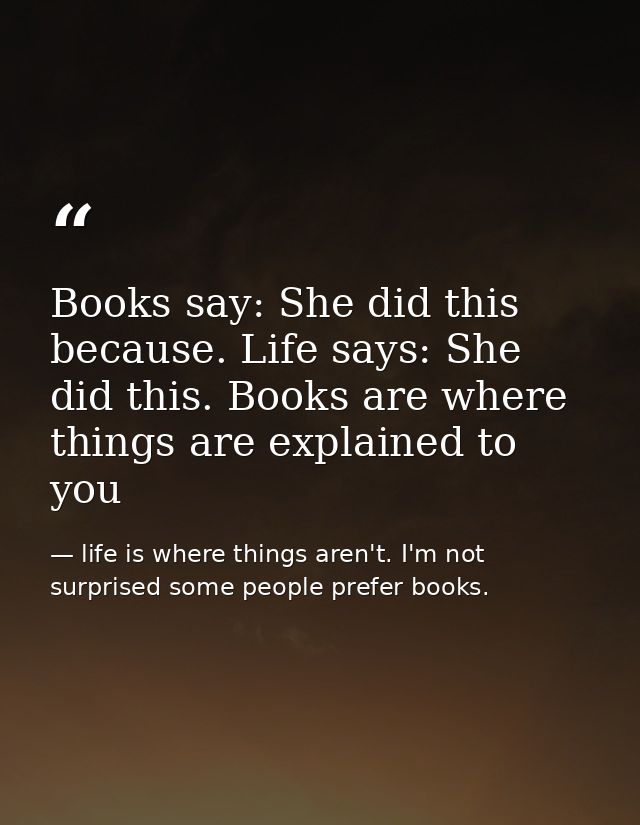 Books say: She did this because. Life says: She did this. Books are where things are explained to you — life is where things aren't. I'm not surprised some people prefer books.