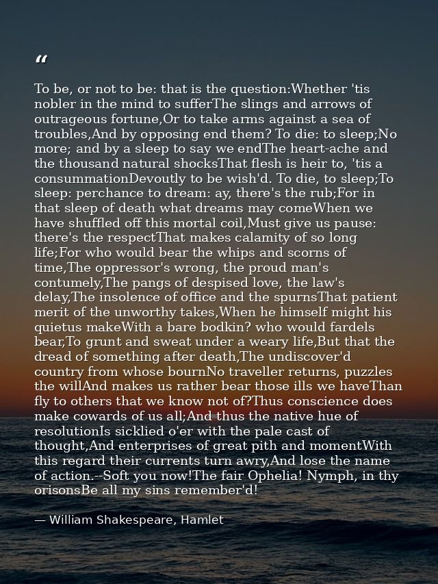 To be, or not to be: that is the question:Whether 'tis nobler in the mind to sufferThe slings and arrows of outrageous f — William Shakespeare, Hamlet