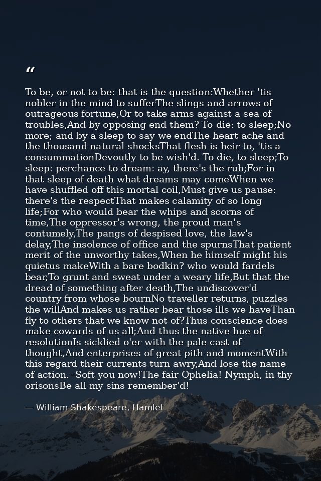 To be, or not to be: that is the question:Whether 'tis nobler in the mind to sufferThe slings and arrows of outrageous f — William Shakespeare, Hamlet