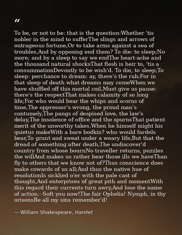 To be, or not to be: that is the question:Whether 'tis nobler in the mind to sufferThe slings and arrows of outrageous f — William Shakespeare, Hamlet