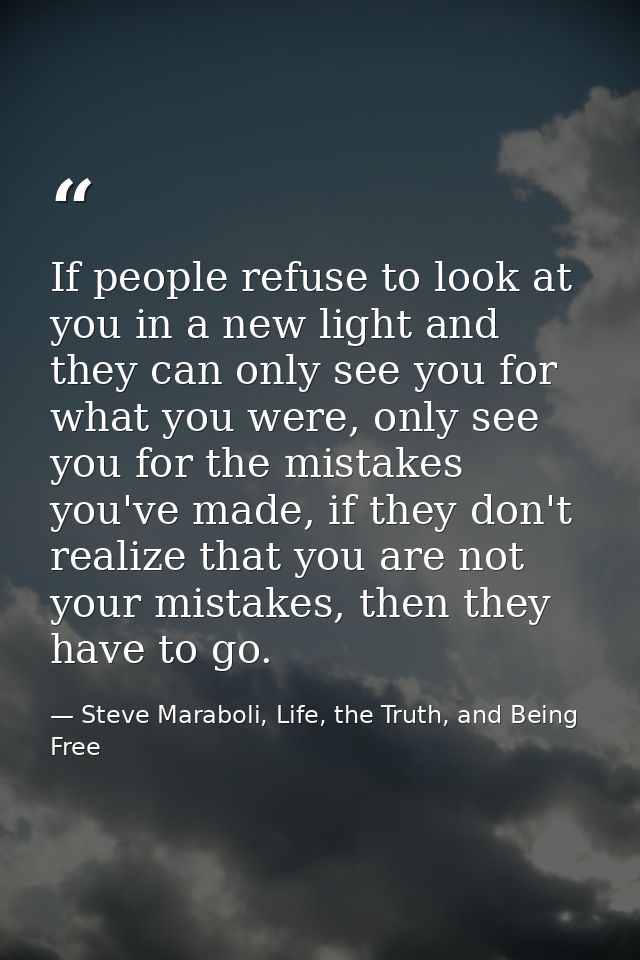 If people refuse to look at you in a new light and they can only see you for what you were, only see you for the mistake — Steve Maraboli, Life, the Truth, and Being Free