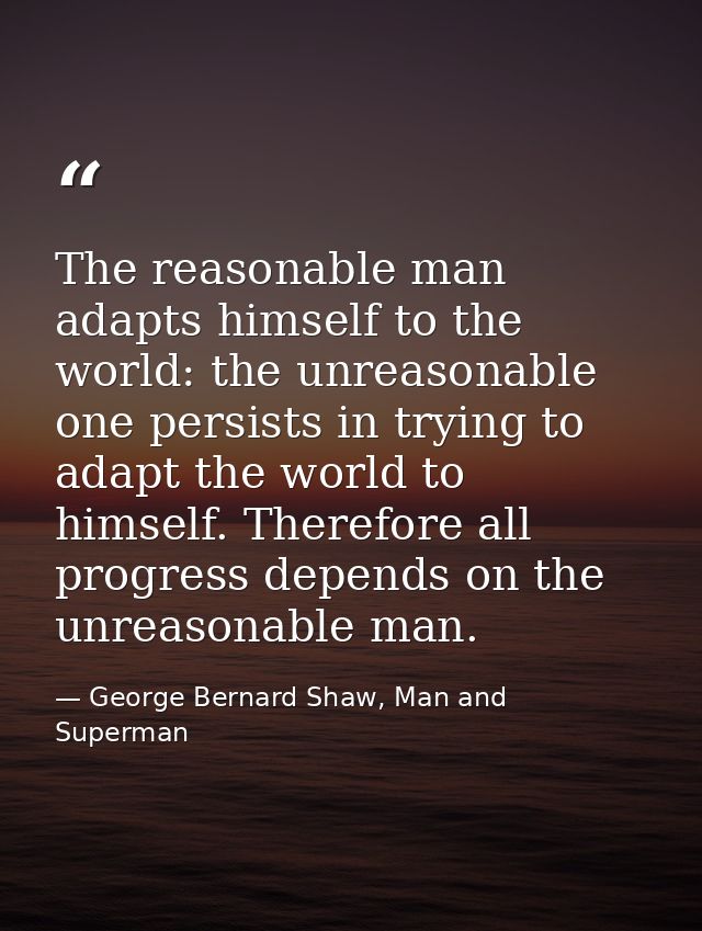 The reasonable man adapts himself to the world: the unreasonable one persists in trying to adapt the world to himself. T — George Bernard Shaw, Man and Superman