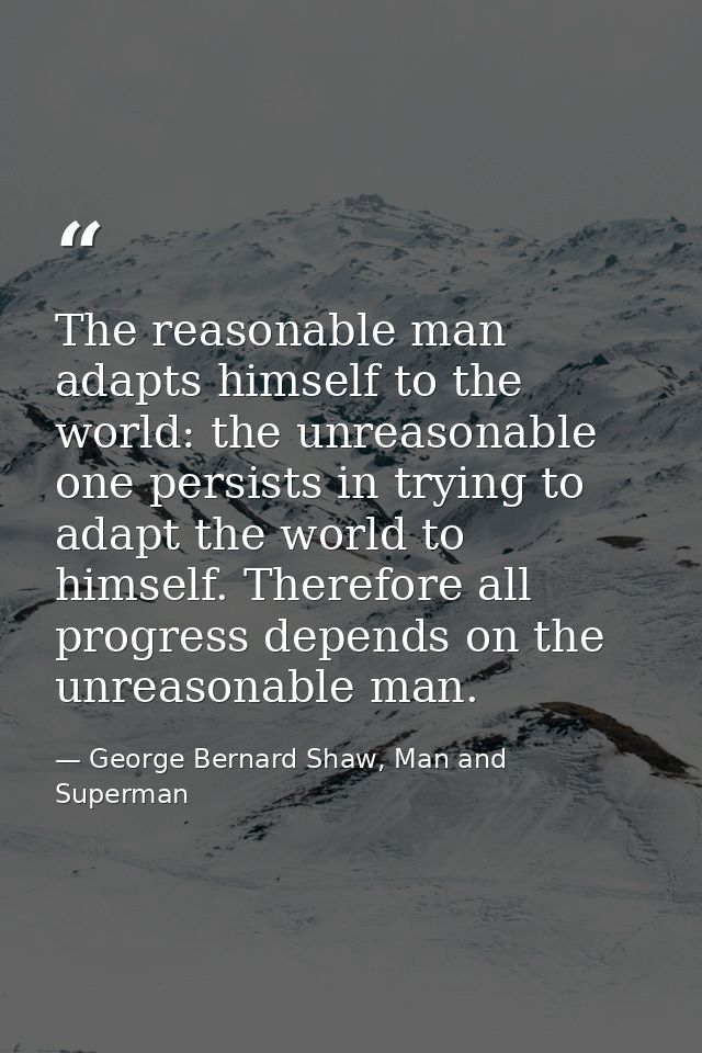 The reasonable man adapts himself to the world: the unreasonable one persists in trying to adapt the world to himself. T — George Bernard Shaw, Man and Superman