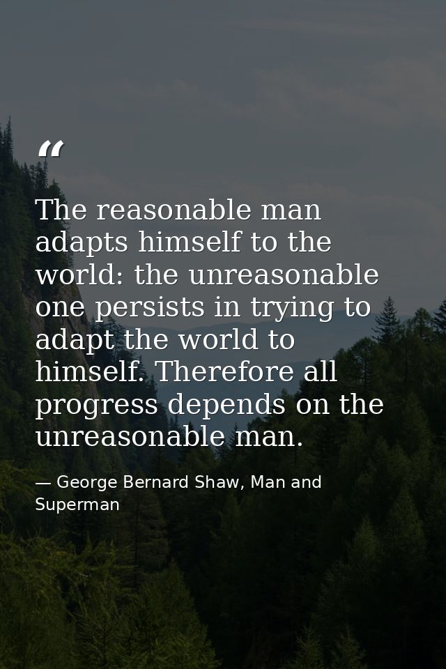 The reasonable man adapts himself to the world: the unreasonable one persists in trying to adapt the world to himself. T — George Bernard Shaw, Man and Superman
