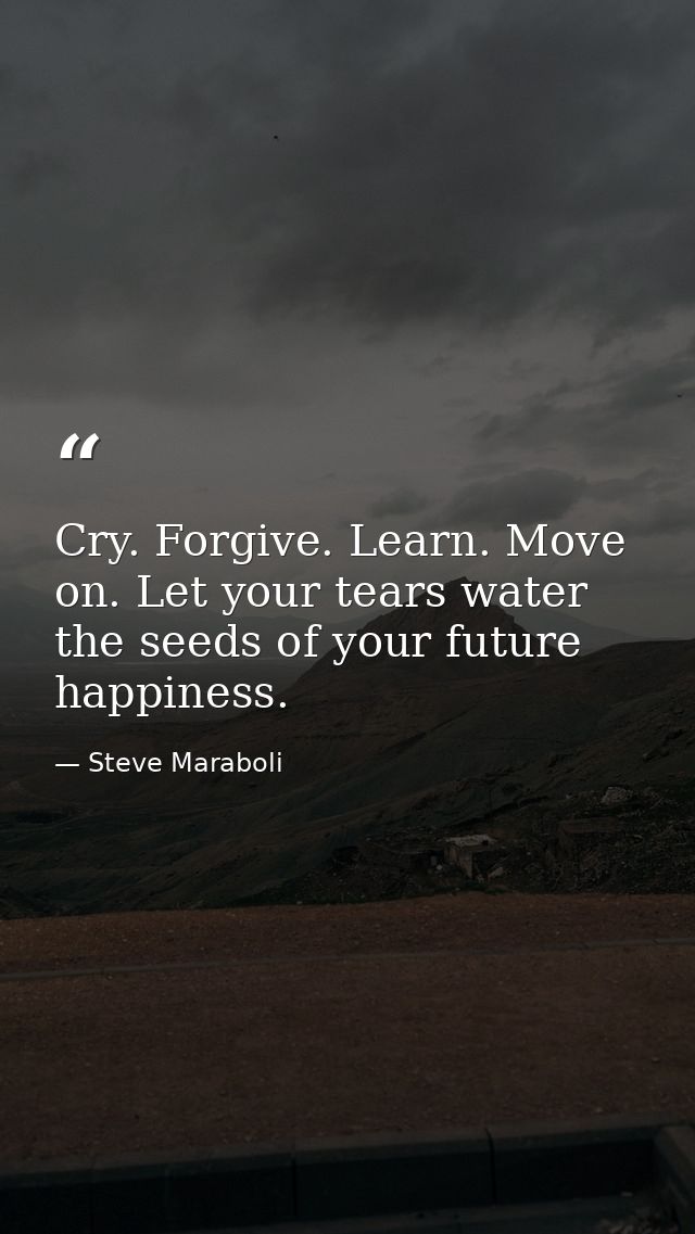 Cry. Forgive. Learn. Move on. Let your tears water the seeds of your future happiness. — Steve Maraboli