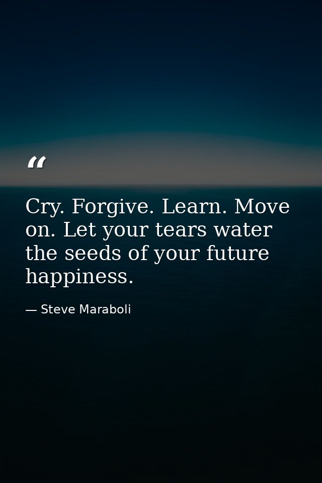 Cry. Forgive. Learn. Move on. Let your tears water the seeds of your future happiness. — Steve Maraboli