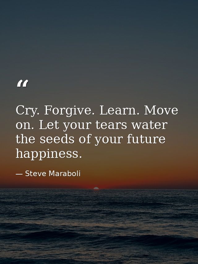 Cry. Forgive. Learn. Move on. Let your tears water the seeds of your future happiness. — Steve Maraboli